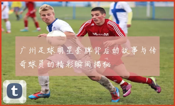 广州足球明星套牌背后的故事与传奇球员的精彩瞬间揭秘