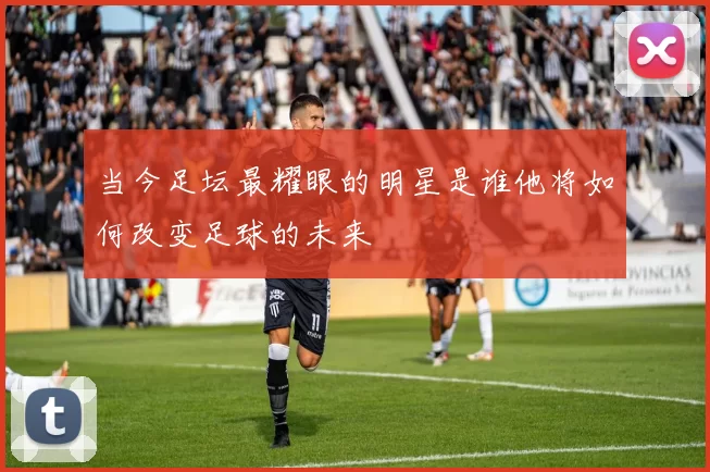 当今足坛最耀眼的明星是谁他将如何改变足球的未来