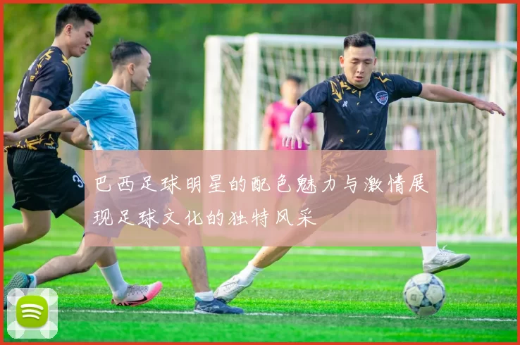 巴西足球明星的配色魅力与激情展现足球文化的独特风采