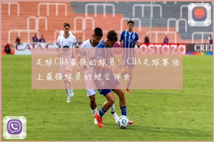 足球CBA最强的球员：CBA足球赛场上最强球员的综合评价