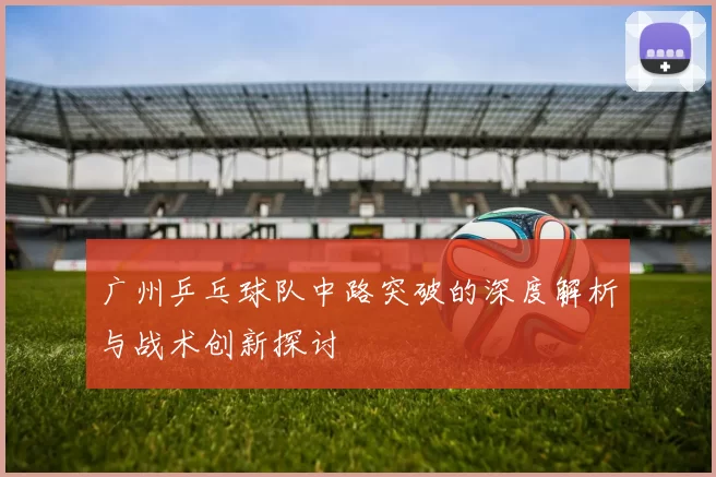 广州乒乓球队中路突破的深度解析与战术创新探讨