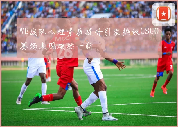 WE战队心理素质提升引发热议CSGO赛场表现焕然一新