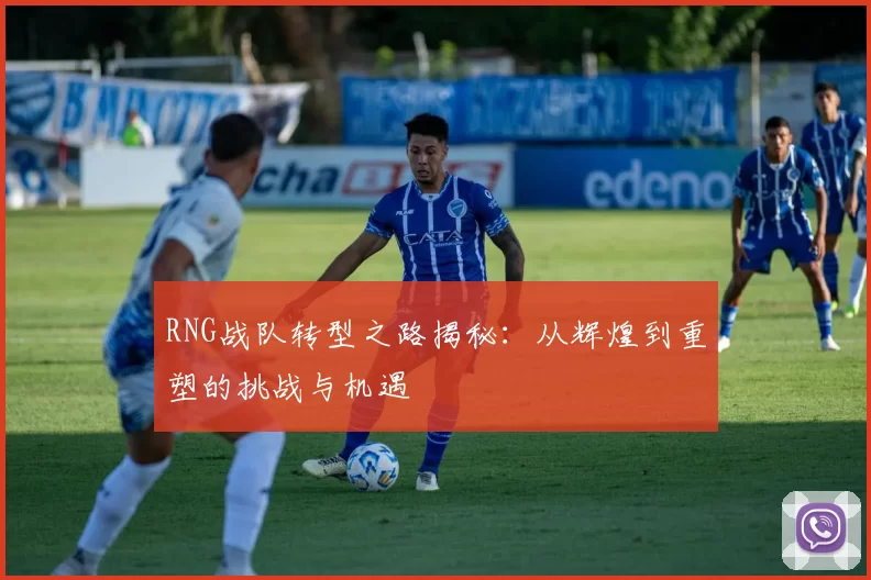 RNG战队转型之路揭秘：从辉煌到重塑的挑战与机遇