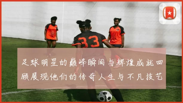 足球明星的巅峰瞬间与辉煌成就回顾展现他们的传奇人生与不凡技艺