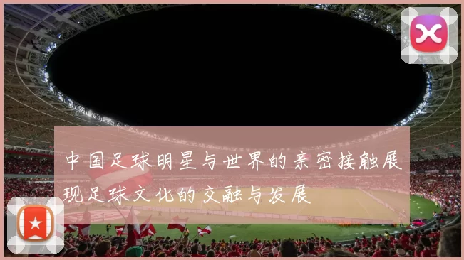 中国足球明星与世界的亲密接触展现足球文化的交融与发展