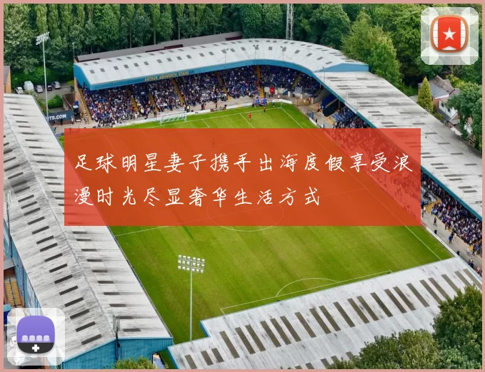 足球明星妻子携手出海度假享受浪漫时光尽显奢华生活方式