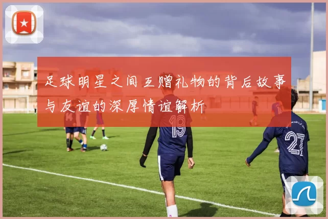 足球明星之间互赠礼物的背后故事与友谊的深厚情谊解析