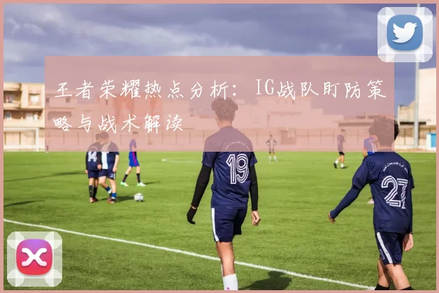 王者荣耀热点分析：IG战队盯防策略与战术解读