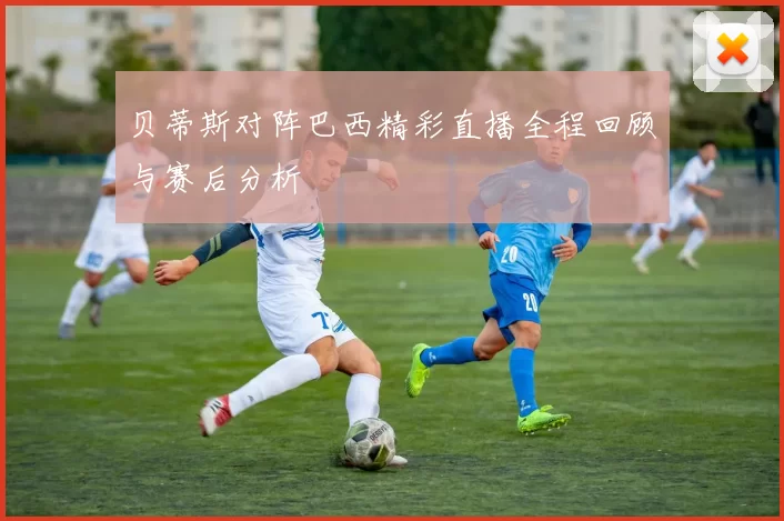 贝蒂斯对阵巴西精彩直播全程回顾与赛后分析