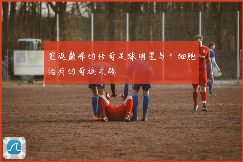 重返巅峰的传奇足球明星与干细胞治疗的奇迹之路
