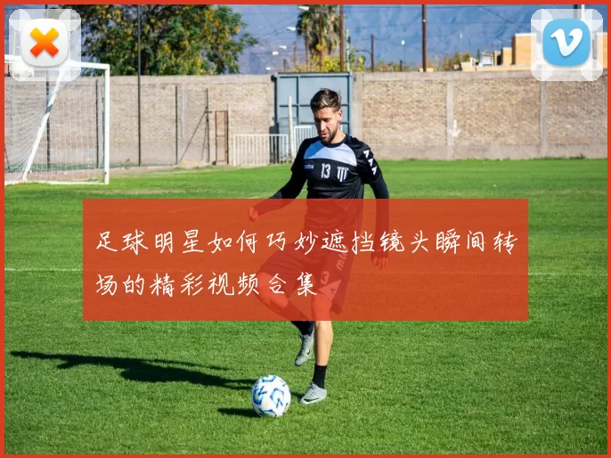 足球明星如何巧妙遮挡镜头瞬间转场的精彩视频合集