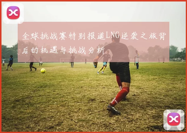 全球挑战赛特别报道LNG逆袭之旅背后的机遇与挑战分析