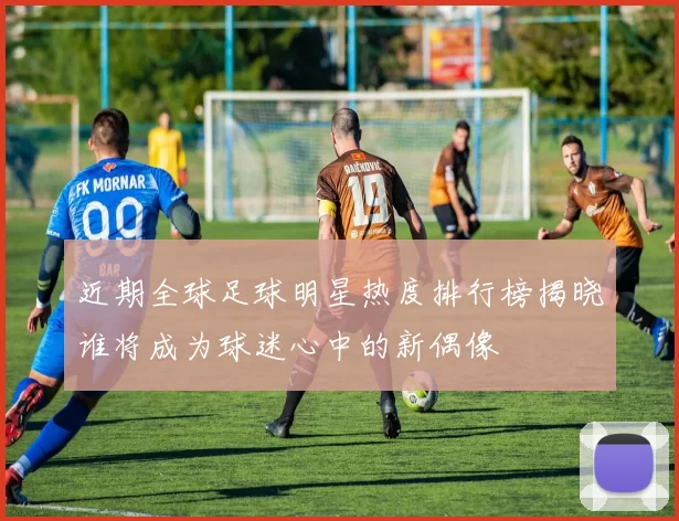 近期全球足球明星热度排行榜揭晓谁将成为球迷心中的新偶像