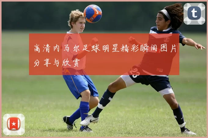 高清内马尔足球明星精彩瞬间图片分享与欣赏