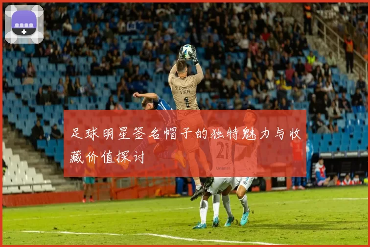 足球明星签名帽子的独特魅力与收藏价值探讨