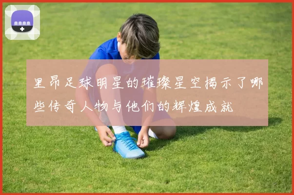 里昂足球明星的璀璨星空揭示了哪些传奇人物与他们的辉煌成就
