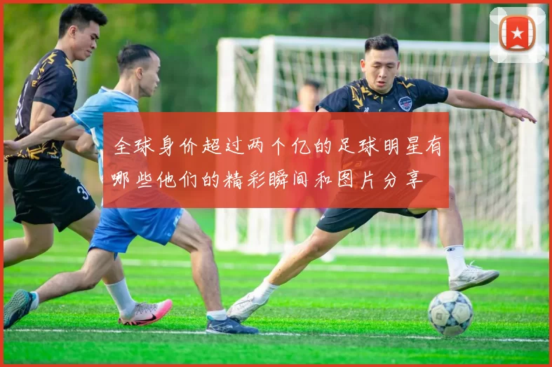 全球身价超过两个亿的足球明星有哪些他们的精彩瞬间和图片分享