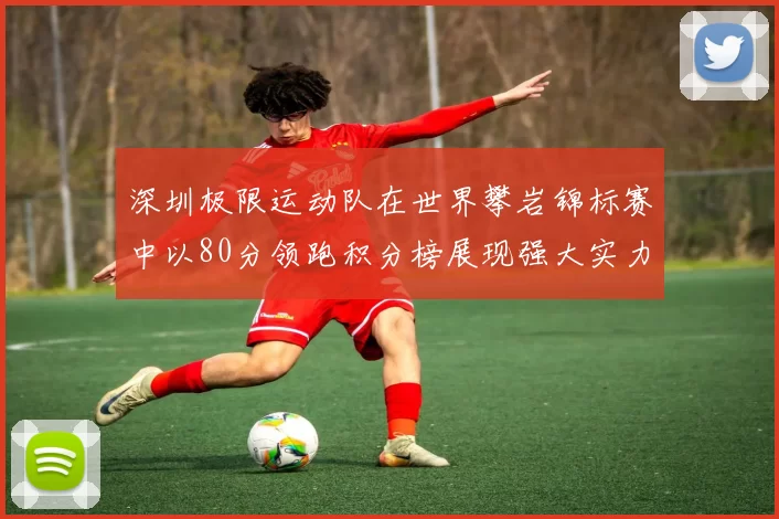 深圳极限运动队在世界攀岩锦标赛中以80分领跑积分榜展现强大实力