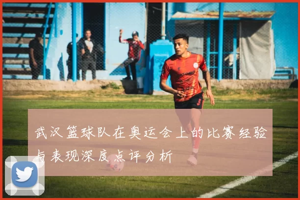 武汉篮球队在奥运会上的比赛经验与表现深度点评分析