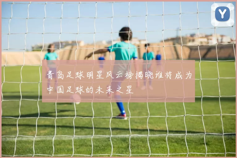 青岛足球明星风云榜揭晓谁将成为中国足球的未来之星