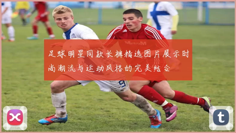 足球明星同款长裤精选图片展示时尚潮流与运动风格的完美结合