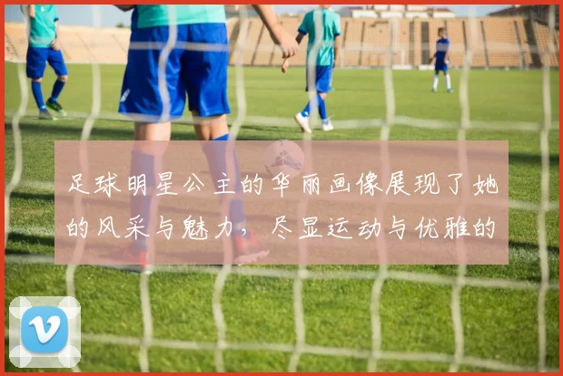 足球明星公主的华丽画像展现了她的风采与魅力，尽显运动与优雅的完美结合