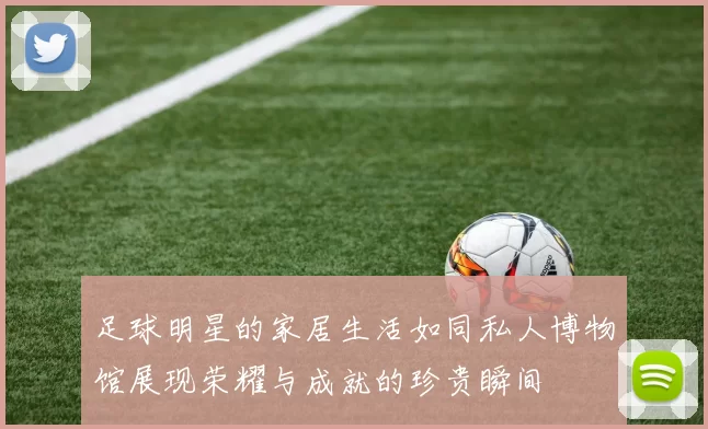 足球明星的家居生活如同私人博物馆展现荣耀与成就的珍贵瞬间