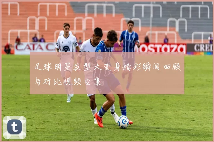 足球明星发型大变身精彩瞬间回顾与对比视频合集