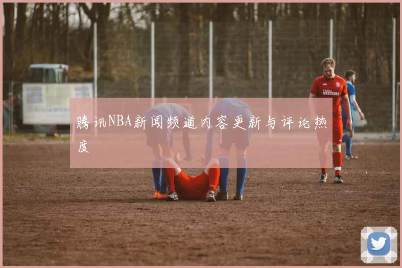 腾讯NBA新闻频道内容更新与评论热度