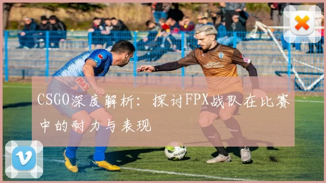 CSGO深度解析：探讨FPX战队在比赛中的耐力与表现