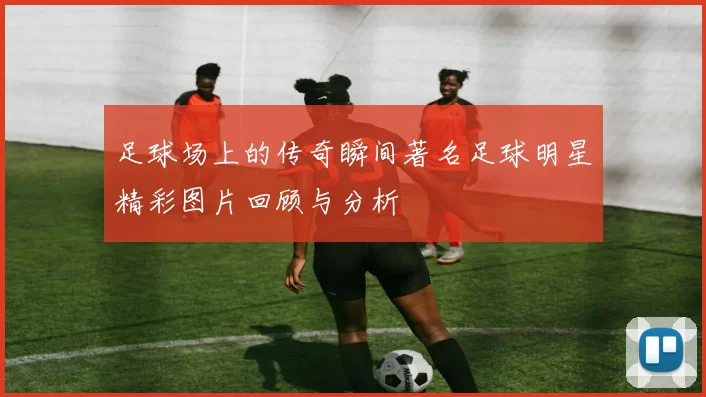 足球场上的传奇瞬间著名足球明星精彩图片回顾与分析