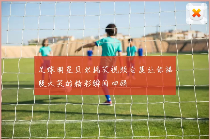 足球明星贝尔搞笑视频合集让你捧腹大笑的精彩瞬间回顾