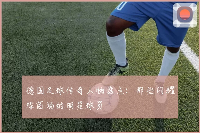 德国足球传奇人物盘点：那些闪耀绿茵场的明星球员