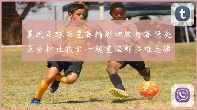 最近足球明星赛精彩回顾与赛场亮点分析让我们一起重温那些难忘瞬间
