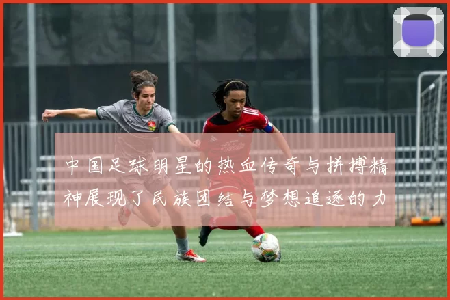 中国足球明星的热血传奇与拼搏精神展现了民族团结与梦想追逐的力量