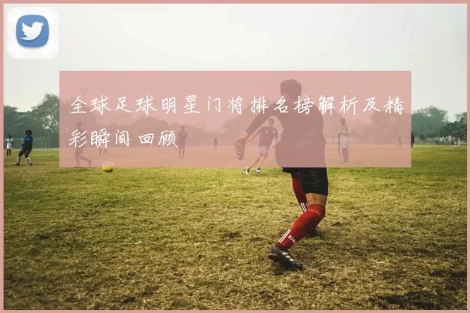 全球足球明星门将排名榜解析及精彩瞬间回顾