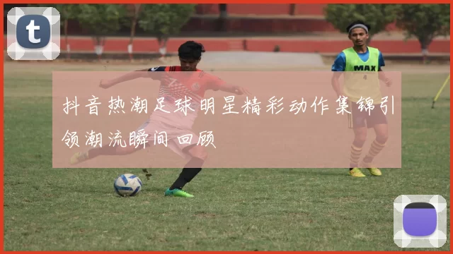 抖音热潮足球明星精彩动作集锦引领潮流瞬间回顾