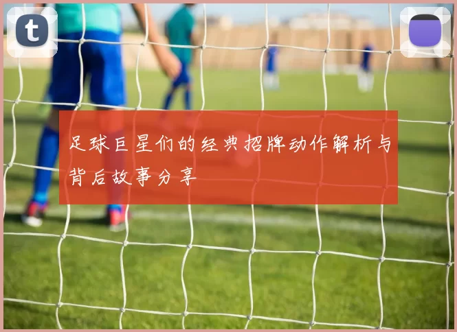 足球巨星们的经典招牌动作解析与背后故事分享