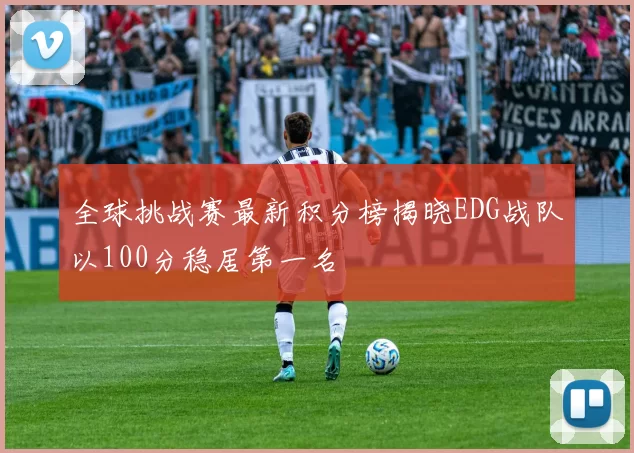 全球挑战赛最新积分榜揭晓EDG战队以100分稳居第一名