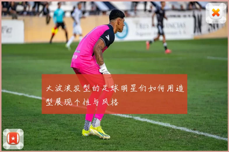 大波浪发型的足球明星们如何用造型展现个性与风格
